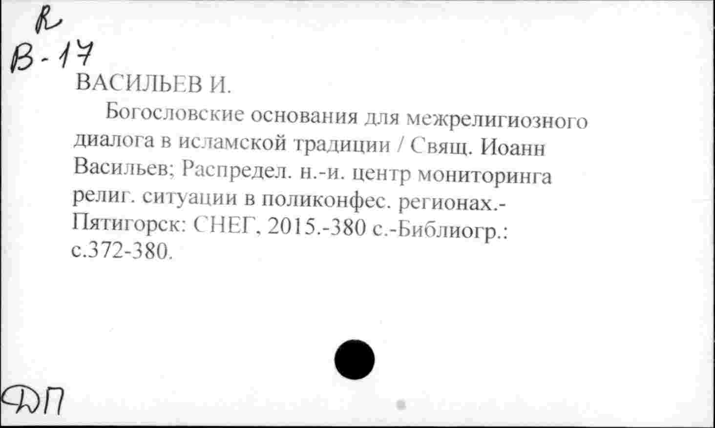 ﻿ВАСИЛЬЕВ И.
Богословские основания для межрелигиозного диалога в исламской традиции / Свящ. Иоанн Васильев; Распредел. н.-и. центр мониторинга религ. ситуации в поликонфес. регионах.-Пятигорск: ( НЕГ, 2015.-380 с.-Библиогр.: с.372-380.
